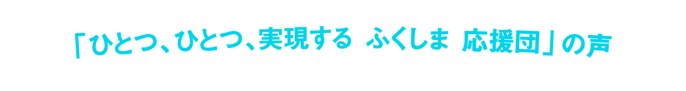 「ひとつ、ひとつ、実現する ふくしま 応援団」の声