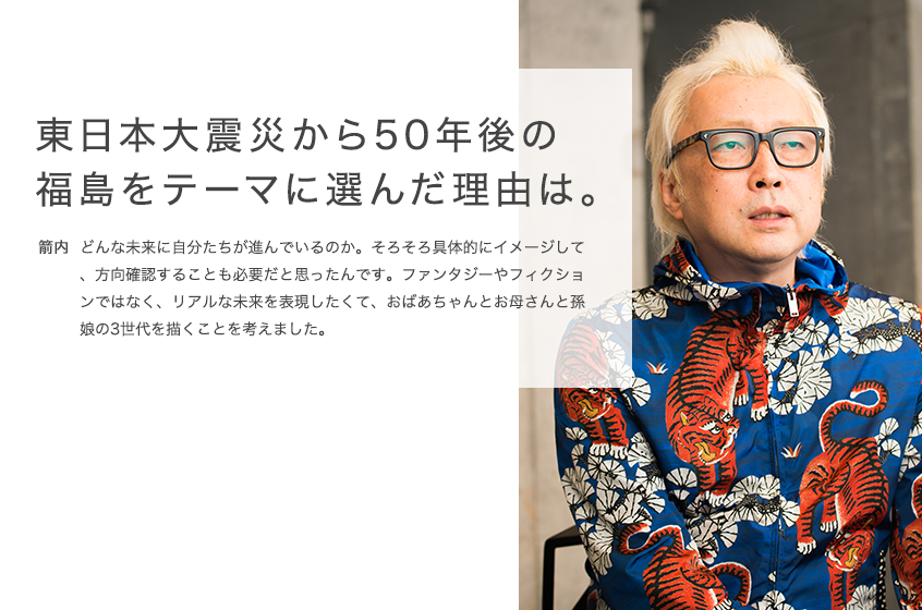 東日本大震災から50年後の
  福島をテーマに選んだ理由は。 箭内 どんな未来に自分たちが進んでいるのか。そろそろ具体的にイメージして、方向確認することも必要だと思ったんです。ファンタジーやフィクションではなく、リアルな未来を表現したくて、おばあちゃんとお母さんと孫娘の3世代を描くことを考えました。