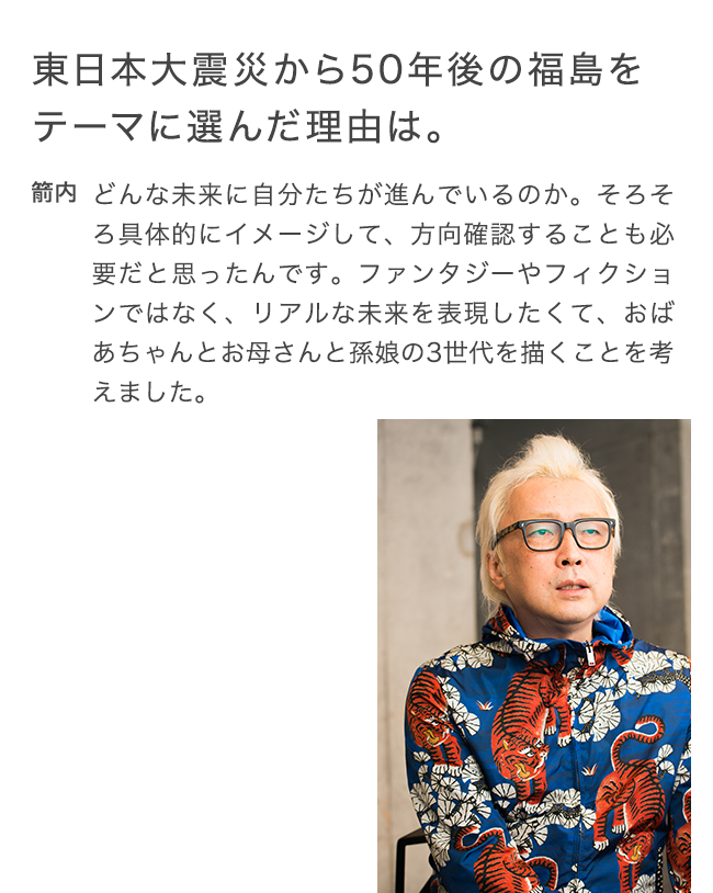 東日本大震災から50年後の
  福島をテーマに選んだ理由は。 箭内 どんな未来に自分たちが進んでいるのか。そろそろ具体的にイメージして、方向確認することも必要だと思ったんです。ファンタジーやフィクションではなく、リアルな未来を表現したくて、おばあちゃんとお母さんと孫娘の3世代を描くことを考えました。