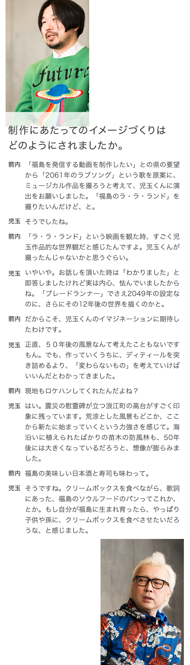 制作にあたってのイメージづくりはどのようにされましたか。 箭内 「福島を発信する動画を制作したい」との県の要望から「2061年のラブソング」という歌を原案に、ミュージカル作品を撮ろうと考えて、児玉くんに演出をお願いしました。「福島のラ・ラ・ランド」を撮りたいんだけど、と。 児玉 そうでしたね。 箭内 「ラ・ラ・ランド」という映画を観た時、すごく児玉作品的な世界観だと感じたんですよ。児玉くんが撮ったんじゃないかと思うぐらい。 児玉 いやいや。お話しを頂いた時は「わかりました」と即答しましたけれど実は内心、怯んでいましたからね。「ブレードランナー」でさえ2049年の設定なのに、さらにその12年後の世界を描くのかと。 箭内 だからこそ、児玉くんのイマジネーションに期待したわけです。 児玉 正直、５０年後の風景なんて考えたこともないですもん。でも、作っていくうちに、ディティールを突き詰めるより、「変わらないもの」を考えていけばいいんだとわかってきました。 箭内 現地もロケハンしてくれたんだよね？ 児玉 はい。震災の慰霊碑が立つ浪江町の高台がすごく印象に残っています。荒涼とした風景もどこか、ここから新たに始まっていくという力強さを感じて。海沿いに植えられたばかりの苗木の防風林も、50年後には大きくなっているだろうと、想像が膨らみました。 箭内 福島の美味しい日本酒と寿司も味わって。 児玉 そうですね。クリームボックスを食べながら、歌詞にあった、福島のソウルフードのパンってこれか、とか。もし自分が福島に生まれ育ったら、やっぱり子供や孫に、クリームボックスを食べさせたいだろうな、と感じました。