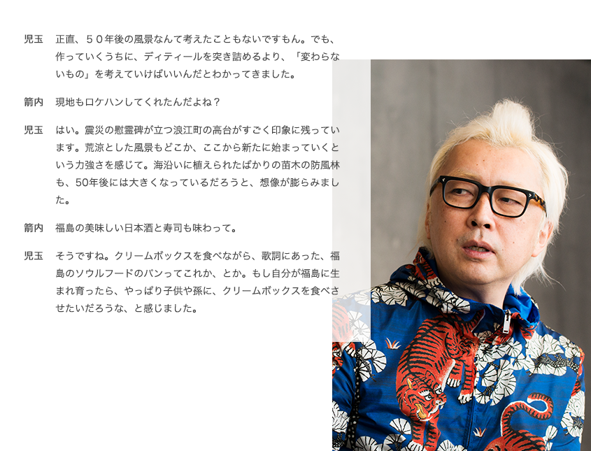 児玉 正直、５０年後の風景なんて考えたこともないですもん。でも、作っていくうちに、ディティールを突き詰めるより、「変わらないもの」を考えていけばいいんだとわかってきました。 箭内 現地もロケハンしてくれたんだよね？ 児玉 はい。震災の慰霊碑が立つ浪江町の高台がすごく印象に残っています。荒涼とした風景もどこか、ここから新たに始まっていくという力強さを感じて。海沿いに植えられたばかりの苗木の防風林も、50年後には大きくなっているだろうと、想像が膨らみました。 箭内 福島の美味しい日本酒と寿司も味わって。 児玉 そうですね。クリームボックスを食べながら、歌詞にあった、福島のソウルフードのパンってこれか、とか。もし自分が福島に生まれ育ったら、やっぱり子供や孫に、クリームボックスを食べさせたいだろうな、と感じました。