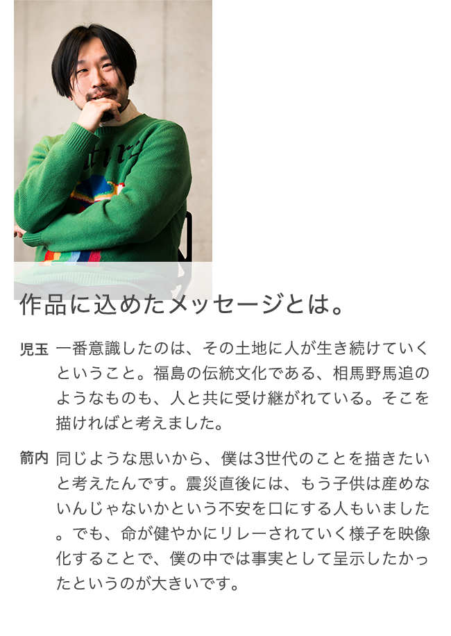 作品に込めたメッセージとは。 児玉 一番意識したのは、その土地に人が生き続けていくということ。福島の伝統文化である、相馬野馬追のようなものも、人と共に受け継がれている。そこを描ければと考えました。 箭内 同じような思いから、僕は3世代のことを描きたいと考えたんです。震災直後には、もう子供は産めないんじゃないかという不安を口にする人もいました。でも、命が健やかにリレーされていく様子を映像化することで、僕の中では事実として呈示したかったというのが大きいです。