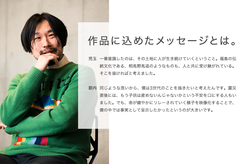 作品に込めたメッセージとは。 児玉 一番意識したのは、その土地に人が生き続けていくということ。福島の伝統文化である、相馬野馬追のようなものも、人と共に受け継がれている。そこを描ければと考えました。 箭内 同じような思いから、僕は3世代のことを描きたいと考えたんです。震災直後には、もう子供は産めないんじゃないかという不安を口にする人もいました。でも、命が健やかにリレーされていく様子を映像化することで、僕の中では事実として呈示したかったというのが大きいです。