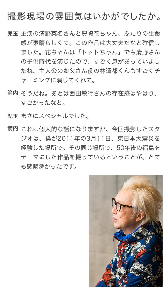 撮影現場の雰囲気は
  いかがでしたか。 児玉 主演の清野菜名さんと豊嶋花ちゃん、ふたりの生命感が素晴らしくて。この作品は大丈夫だなと確信しました。花ちゃんは「トットちゃん」でも清野さんの子供時代を演じたので、すごく息があっていましたね。主人公のお父さん役の林遣都くんもすごくチャーミングに演じてくれて。 箭内 そうだね。あとは西田敏行さんの存在感はやはり、すごかったなと。 児玉 まさにスペシャルでした。 箭内 これは個人的な話になりますが、今回撮影したスタジオは、僕が2011年の3月11日、東日本大震災を経験した場所で。その同じ場所で、50年後の福島をテーマにした作品を撮っているということが、とても感慨深かったです。