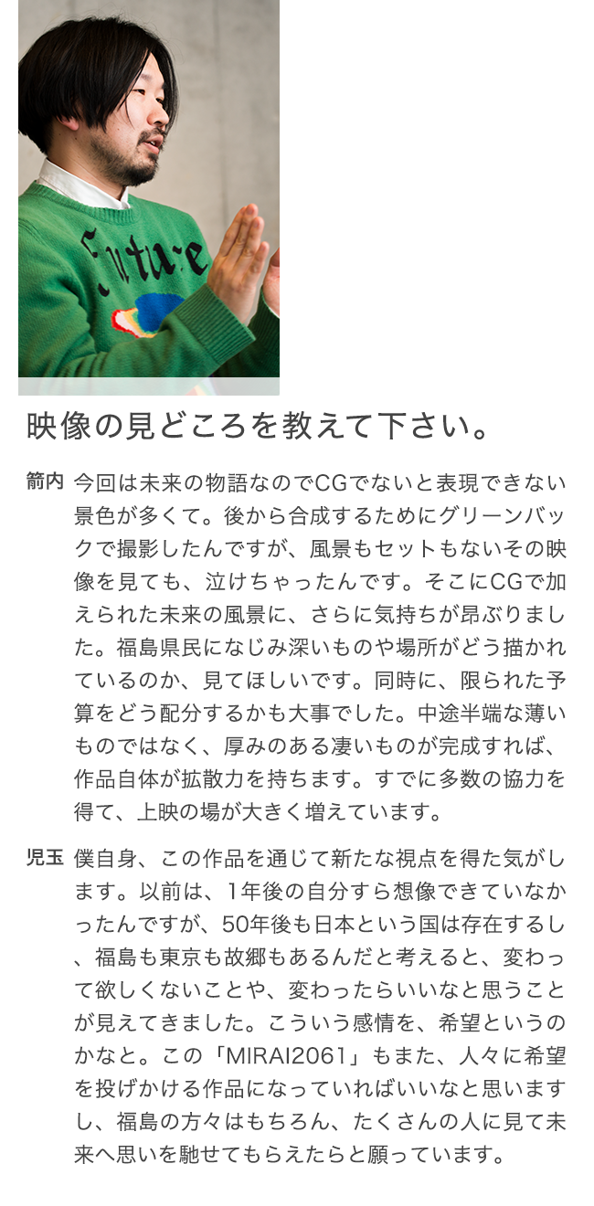 映像の見どころを教えて下さい。 箭内 今回は未来の物語なのでCGでないと表現できない景色が多くて。後から合成するためにグリーンバックで撮影したんですが、風景もセットもないその映像を見ても、泣けちゃったんです。そこにCGで加えられた未来の風景に、さらに気持ちが昂ぶりました。福島県民になじみ深いものや場所がどう描かれているのか、見てほしいです。同時に、限られた予算をどう配分するかも大事でした。中途半端な薄いものではなく、厚みのある凄いものが完成すれば、作品自体が拡散力を持ちます。すでに多数の協力を得て、上映の場が大きく増えています。 児玉 僕自身、この作品を通じて新たな視点を得た気がします。以前は、1年後の自分すら想像できていなかったんですが、50年後も日本という国は存在するし、福島も東京も故郷もあるんだと考えると、変わって欲しくないことや、変わったらいいなと思うことが見えてきました。こういう感情を、希望というのかなと。この「MIRAI2061」もまた、人々に希望を投げかける作品になっていればいいなと思いますし、福島の方々はもちろん、たくさんの人に見て未来へ思いを馳せてもらえたらと願っています。