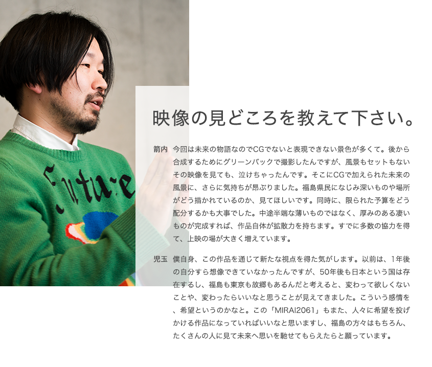 映像の見どころを教えて下さい。 箭内 今回は未来の物語なのでCGでないと表現できない景色が多くて。後から合成するためにグリーンバックで撮影したんですが、風景もセットもないその映像を見ても、泣けちゃったんです。そこにCGで加えられた未来の風景に、さらに気持ちが昂ぶりました。福島県民になじみ深いものや場所がどう描かれているのか、見てほしいです。同時に、限られた予算をどう配分するかも大事でした。中途半端な薄いものではなく、厚みのある凄いものが完成すれば、作品自体が拡散力を持ちます。すでに多数の協力を得て、上映の場が大きく増えています。 児玉 僕自身、この作品を通じて新たな視点を得た気がします。以前は、1年後の自分すら想像できていなかったんですが、50年後も日本という国は存在するし、福島も東京も故郷もあるんだと考えると、変わって欲しくないことや、変わったらいいなと思うことが見えてきました。こういう感情を、希望というのかなと。この「MIRAI2061」もまた、人々に希望を投げかける作品になっていればいいなと思いますし、福島の方々はもちろん、たくさんの人に見て未来へ思いを馳せてもらえたらと願っています。